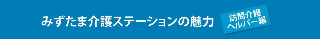 みずたま介護ステーションの魅力 訪問介護ヘルパー編