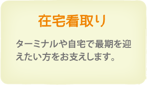 在宅看取り　ターミナル、自宅で最期を迎えたい方を、責任を持ってお支えします。