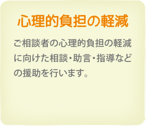 心理的負担の軽減　ご相談者の心理的負担の軽減に向けた相談・助言・指導などの援助を行います。