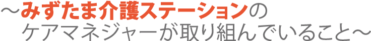 みずたま介護ステーションのケアマネジャーが取り組んでいること