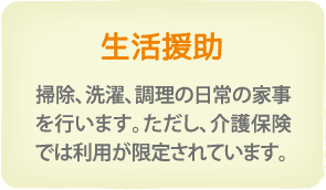 生活援助　掃除、洗濯、調理の日常の家事を行います。但し、介護保険では利用が限定されています。