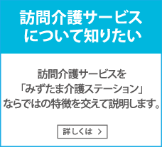 訪問介護サービスについて知りたい　訪問介護サービスを「みずたま介護ステーション」ならではの特徴を交えて説明します。