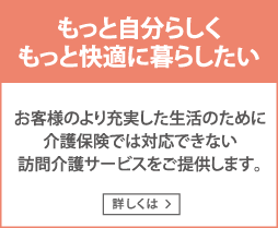 もっと自分らしく、もっと快適に暮らしたい　お客様のより充実した生活の為に介護保険では対応できない訪問介護サービスをご提供します。