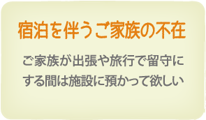 宿泊を伴うご家族の不在　ご家族が出張や旅行で留守にする間は施設に預かって欲しい