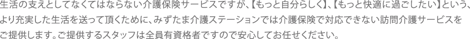 生活の支えとしてなくてはならない介護保険サービスですが、「もっと自分らしく」、「もっと快適に過ごしたい」という、より充実した生活を送って頂くためにみずたま介護ステーションでは介護保険では対応できない訪問介護サービスをご提供します。ご提供するスタッフは全員介護有資格者ですので安心してお任せください。