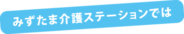 みずたま介護ステーションでは