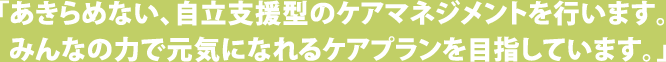 「あきらめない、自立支援型のケアマネジメントを行います。みんなの力で元気になれるケアプランを目指しています。」