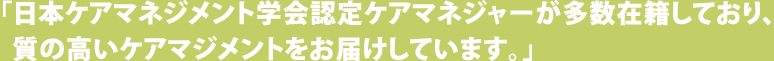 「日本ケアマネジメント学会認定ケアマネジャーが多数所属しており、質の高いケアマネジメントをお届けしています。」