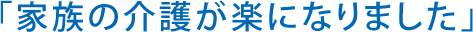 「家族の介護が楽になりました」