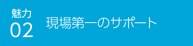 魅力03 現場第一のサポート