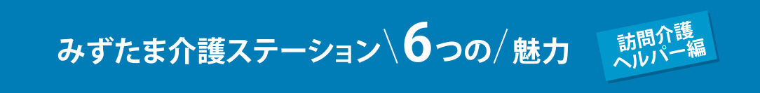 みずたま介護ステーション6つの魅力 訪問介護ヘルパー編