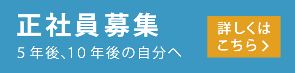 正社員募集 5年後、10年後の自分へ 詳しくはこちら＞