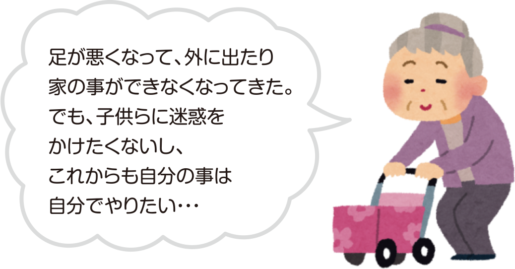 足が悪くなって、外に出たり家の事ができなくなってきた。でも、子供らに迷惑をかけたくないし、これからも自分の事は自分でやりたい…