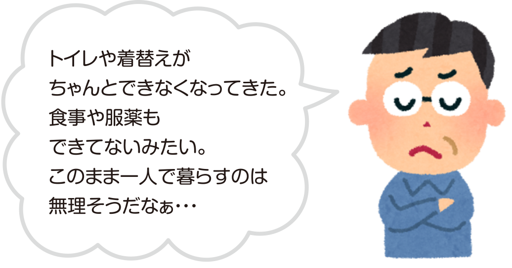 トイレや着替えがちゃんとできなくなってきた。食事や服薬もできてないみたい。このまま一人で暮らすのは無理そうだなぁ…