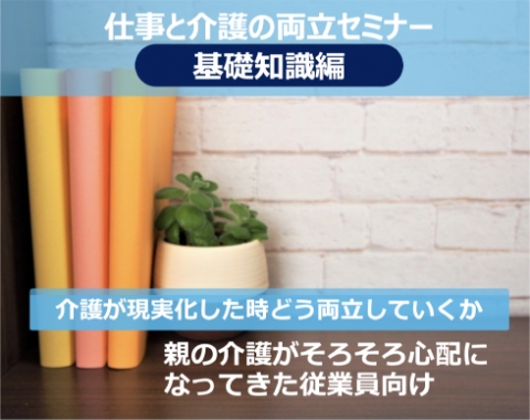 仕事と介護の両立セミナー 基礎知識編 介護が現実化したときどう両立していくか 親の介護がそろそろ心配になってきた従業員向け