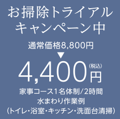 お掃除トライアルキャンペーン中 通常価格8,800円 → 4,400円(税込) 家事コース1名体制/2時間 水まわり作業例（トイレ・浴室・キッチン・洗面台清掃）