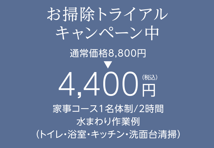 お掃除トライアルキャンペーン中 通常価格8,000円 → 4,000円(税別) 家事コース1名体制/2時間 水まわり作業例（トイレ・浴室・キッチン・洗面台清掃）